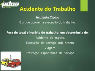 Acidente do Trabalho
Acidente Típico
É o que ocorre na execução do trabalho.
Fora do local e horário de trabalho, em decorrência de:
Acidente de trajeto.
Execução de serviço sob ordem.
Viagem.
Prestação espontânea de serviço.
 