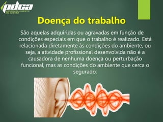 Doença do trabalho
São aquelas adquiridas ou agravadas em função de
condições especiais em que o trabalho é realizado. Está
relacionada diretamente às condições do ambiente, ou
seja, a atividade profissional desenvolvida não é a
causadora de nenhuma doença ou perturbação
funcional, mas as condições do ambiente que cerca o
segurado.
 