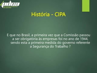 História - CIPA
E que no Brasil, a primeira vez que a Comissão passou
a ser obrigatória às empresas foi no ano de 1944,
sendo esta a primeira medida do governo referente
a Segurança do Trabalho ?
 