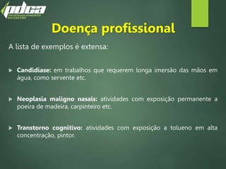 Doença profissional
A lista de exemplos é extensa:
 Candidíase: em trabalhos que requerem longa imersão das mãos em
água, como servente etc.
 Neoplasia maligno nasais: atividades com exposição permanente a
poeira de madeira, carpinteiro etc.
 Transtorno cognitivo: atividades com exposição a tolueno em alta
concentração, pintor.
 