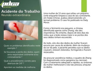 Acidente do Trabalho
Reunião extraordinária
Uma mulher de 53 anos que sofreu um pequeno
corte enquanto limpava a casa do seu contratante,
em Hubei (China), acabou desenvolvendo um
terrível problema. O caso foi publicado no Daily
Mirror.
Como o ferimento era pequeno, a chinesa,
identificada apenas como Zhang, não deu
importância. No entanto, depois de dois dias ela
notou que a lesão estava maior e as pontos dos
seus dedos tinham escurecido.
Ao todo, oito dos dez dedos da mulher ficaram
escuros por causa do acidente. Além da mudança
da cor da pele, a paciente percebeu que os dedos
coçavam, estavam doloridos, formigando e ficaram
ressecados.
Ao procurar assistência médica, o quadro de Zhang
foi diagnosticado como gangrena (ou necrose).
Com o tratamento adequado e rápidos, os sintomas
da mulher melhoraram e ela não precisou amputar
os dedos.
Quais os problemas identificados neste
exemplo ?
Se houvesse a perda dos dedos, quem
seria responsável civilmente e/ou
criminalmente ?
Qual o procedimento correto para
abertura de CAT ?
Apontem as medidas de melhoria.
 