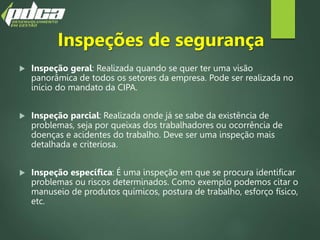 Inspeções de segurança
 Inspeção geral: Realizada quando se quer ter uma visão
panorâmica de todos os setores da empresa. Pode ser realizada no
início do mandato da CIPA.
 Inspeção parcial: Realizada onde já se sabe da existência de
problemas, seja por queixas dos trabalhadores ou ocorrência de
doenças e acidentes do trabalho. Deve ser uma inspeção mais
detalhada e criteriosa.
 Inspeção específica: É uma inspeção em que se procura identificar
problemas ou riscos determinados. Como exemplo podemos citar o
manuseio de produtos químicos, postura de trabalho, esforço físico,
etc.
 