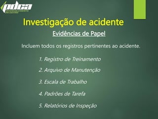 Evidências de Papel
Incluem todos os registros pertinentes ao acidente.
1. Registro de Treinamento
2. Arquivo de Manutenção
3. Escala de Trabalho
4. Padrões de Tarefa
5. Relatórios de Inspeção
Investigação de acidente
 