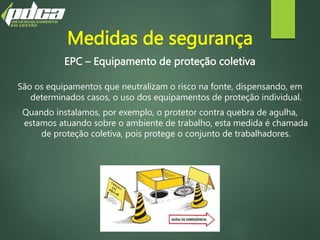 EPC – Equipamento de proteção coletiva
São os equipamentos que neutralizam o risco na fonte, dispensando, em
determinados casos, o uso dos equipamentos de proteção individual.
Quando instalamos, por exemplo, o protetor contra quebra de agulha,
estamos atuando sobre o ambiente de trabalho, esta medida é chamada
de proteção coletiva, pois protege o conjunto de trabalhadores.
Medidas de segurança
 