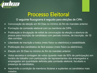 Processo Eleitoral
O seguinte fluxograma é seguido para eleições de CIPA:
 Convocação de eleição em 60 Dias no mínimo do fim do mandato anterior.
 Formação de comissão eleitoral com os membros da CIPA.
 Publicação e divulgação de edital de convocação da eleição e abertura de
prazos para inscrição de candidatos com período mínimo, de inscrição, de 15
dias corridos.
 Liberdade de inscrição a todos (meio físico ou eletrônico) e estabilidade.
 Publicação dos candidatos de fácil acesso (meio físico ou eletrônico).
 Eleição em 30 Dias no mínimo do fim do mandato anterior.
 Votos secretos e contagem de votos (quando mais de 50% de participação) em
horário de trabalho com participação de representantes dos empregados e
empregador em quantidade definida pela comissão eleitoral, facultado a
presença de candidatos.
 Assumirão a condição de membros titulares e suplentes os candidatos mais
votados.
 