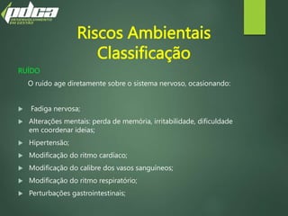Riscos Ambientais
Classificação
RUÍDO
O ruído age diretamente sobre o sistema nervoso, ocasionando:
 Fadiga nervosa;
 Alterações mentais: perda de memória, irritabilidade, dificuldade
em coordenar ideias;
 Hipertensão;
 Modificação do ritmo cardíaco;
 Modificação do calibre dos vasos sanguíneos;
 Modificação do ritmo respiratório;
 Perturbações gastrointestinais;
 