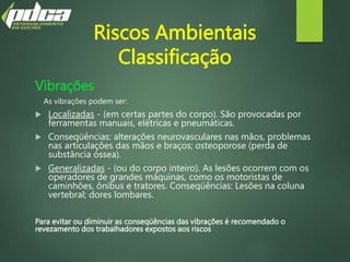 Riscos Ambientais
Classificação
Vibrações
As vibrações podem ser:
 Localizadas - (em certas partes do corpo). São provocadas por
ferramentas manuais, elétricas e pneumáticas.
 Conseqüências: alterações neurovasculares nas mãos, problemas
nas articulações das mãos e braços; osteoporose (perda de
substância óssea).
 Generalizadas - (ou do corpo inteiro). As lesões ocorrem com os
operadores de grandes máquinas, como os motoristas de
caminhões, ônibus e tratores. Conseqüências: Lesões na coluna
vertebral; dores lombares.
Para evitar ou diminuir as conseqüências das vibrações é recomendado o
revezamento dos trabalhadores expostos aos riscos
 