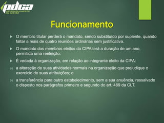 Funcionamento
 O membro titular perderá o mandato, sendo substituído por suplente, quando
faltar a mais de quatro reuniões ordinárias sem justificativa.
 O mandato dos membros eleitos da CIPA terá a duração de um ano,
permitida uma reeleição.
 É vedada à organização, em relação ao integrante eleito da CIPA:
a) a alteração de suas atividades normais na organização que prejudique o
exercício de suas atribuições; e
b) a transferência para outro estabelecimento, sem a sua anuência, ressalvado
o disposto nos parágrafos primeiro e segundo do art. 469 da CLT.
 