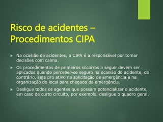 Risco de acidentes –
Procedimentos CIPA
 Na ocasião de acidentes, a CIPA é a responsável por tomar
decisões com calma.
 Os procedimentos de primeiros socorros a seguir devem ser
aplicados quando perceber-se seguro na ocasião do acidente, do
contrário, seja pro ativo na solicitação de emergência e na
organização do local para chegada da emergência.
 Desligue todos os agentes que possam potencializar o acidente,
em caso de curto circuito, por exemplo, desligue o quadro geral.
 