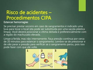 Risco de acidentes –
Procedimentos CIPA
Estancar hemorragias
Se precisar prestar socorro em caso de sangramentos é indicado uma
luva para tocar o local (ela pode ser substituída por uma sacola plástica
limpa). Você deverá posicionar a vítima deitada e preferencialmente com
a região do machucado elevada.
Limpe a ferida, mas não internamente. Faça pressão contínua por cerca
de 20 minutos para estancar o sangramento. Lembre-se de pressionar e
de não parar a pressão para verificar se o sangramento parou, pois isso
pode fazer com que ele volte.
 