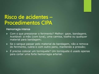 Hemorragia intensa
 Com o que pressionar o ferimento? Melhor: gaze, bandagens.
Aceitável: a mão (com luva), uma camisa, toalha ou qualquer
material para bandagem;
 Se o sangue passar pelo material da bandagem, não a remova
do ferimento, cubra-o com outro pano, mantendo a pressão;
 É preciso colocar um torniquete? Um torniquete é usado apenas
para cortar uma forte hemorragia arterial.
Risco de acidentes –
Procedimentos CIPA
 