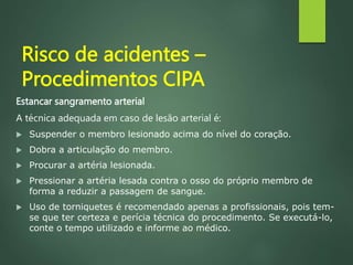 Risco de acidentes –
Procedimentos CIPA
Estancar sangramento arterial
A técnica adequada em caso de lesão arterial é:
 Suspender o membro lesionado acima do nível do coração.
 Dobra a articulação do membro.
 Procurar a artéria lesionada.
 Pressionar a artéria lesada contra o osso do próprio membro de
forma a reduzir a passagem de sangue.
 Uso de torniquetes é recomendado apenas a profissionais, pois tem-
se que ter certeza e perícia técnica do procedimento. Se executá-lo,
conte o tempo utilizado e informe ao médico.
 