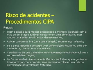 Risco de acidentes –
Procedimentos CIPA
Fraturas
 Pedir à pessoa para manter pressionado o membro lesionado com a
mão de um braço saudável, colocá-lo em uma almofada ou usar
roupas para evitar movimentos desnecessários;
 Aplicar compressa fria (uma bolsa de gelo) sobre o lugar afetado;
 Se a parte lesionada do corpo tiver deformações visuais ou uma dor
muito forte, chamar uma ambulância;
 Certificar-se de que o membro lesionado esteja imobilizado até que o
socorro médico chegue;
 Se for impossível chamar a ambulância e você tiver que organizar o
transporte por conta própria, será necessário colocar uma tala na
extremidade possivelmente fraturada.
 