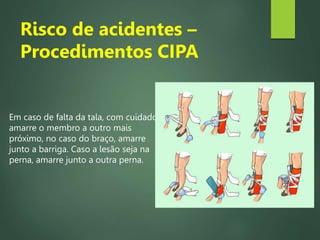 Em caso de falta da tala, com cuidado
amarre o membro a outro mais
próximo, no caso do braço, amarre
junto a barriga. Caso a lesão seja na
perna, amarre junto a outra perna.
Risco de acidentes –
Procedimentos CIPA
 