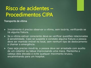 Risco de acidentes –
Procedimentos CIPA
Transporte de vítima
 Inicialmente é preciso observar a vítima, sem tocá-la, verificando se
há alguma fratura.
 Se a vítima estiver consciente deve-se verificar questões relacionadas
à sensibilidade. Caso se suspeite e constate alguma fratura a pessoa
deve ser mantida imóvel no local, sem nenhum tipo de deslocamento
e chamar a emergência.
 Caso seja preciso movê-la, a pessoa deve ser arrastada com auxílio
de um cobertor ou tabua improvisando uma maca. Mantenha a
cabeça dela elevada e evite qualquer movimento brusco,
encaminhando para um hospital.
 