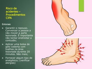 Risco de
acidentes –
Procedimentos
CIPA
Entorses
 Garantir o repouso.
Convencer a pessoa a
não mover a parte
lesionada. É importante
não tentar endireitar a
contusão;
 Aplicar uma bolsa de
gelo coberta com
toalhas na área
lesionada durante 20
minutos. Não mais;
 Fornecer algum tipo de
analgésico; (verificar
alergias)
 