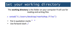 Set your working directory
The working directory is the folder on your computer R will use for
reading and writing files
> setwd("C:/Users/Desktop/rworkshop.files")
• Put in quotation marks " "
• Use forward slash: /
 