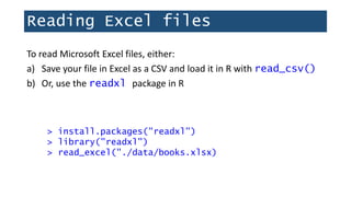 Reading Excel files
To read Microsoft Excel files, either:
a) Save your file in Excel as a CSV and load it in R with read_csv()
b) Or, use the readxl package in R
> install.packages("readxl")
> library("readxl")
> read_excel("./data/books.xlsx)
 