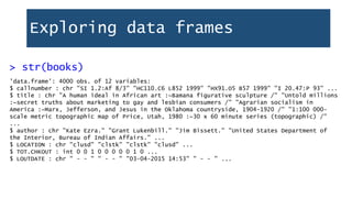 Exploring data frames
'data.frame': 4000 obs. of 12 variables:
$ callnumber : chr "SI 1.2:Af 8/3" "HC110.C6 L852 1999" "HX91.O5 B57 1999" "I 20.47:P 93" ...
$ title : chr "A human ideal in African art :~Bamana figurative sculpture /" "Untold millions
:~secret truths about marketing to gay and lesbian consumers /" "Agrarian socialism in
America :~Marx, Jefferson, and Jesus in the Oklahoma countryside, 1904-1920 /" "1:100 000-
scale metric topographic map of Price, Utah, 1980 :~30 x 60 minute series (topographic) /"
...
$ author : chr "Kate Ezra." "Grant Lukenbill." "Jim Bissett." "United States Department of
the Interior, Bureau of Indian Affairs." ...
$ LOCATION : chr "clusd" "clstk" "clstk" "clusd" ...
$ TOT.CHKOUT : int 0 0 1 0 0 0 0 0 1 0 ...
$ LOUTDATE : chr " - - " " - - " "03-04-2015 14:53" " - - " ...
> str(books)
 