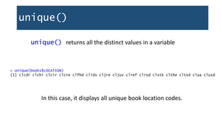 unique()
unique() returns all the distinct values in a variable
> unique(books$LOCATION)
[1] clcdr clchi clcir clcre clfhd clids cljre cljuv clref clrsd clstk clthe cltxd clua clusd
In this case, it displays all unique book location codes.
 