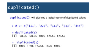 duplicated()
duplicated() will give you a logical vector of duplicated values
> z <- c("111", "222", "111", "333", "444")
> duplicated(z)
[1] FALSE FALSE TRUE FALSE FALSE
> !duplicated(z)
[1] TRUE TRUE FALSE TRUE TRUE
 