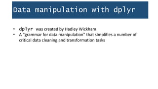 Data manipulation with dplyr
• dplyr was created by Hadley Wickham
• A "grammar for data manipulation" that simplifies a number of
critical data cleaning and transformation tasks
 