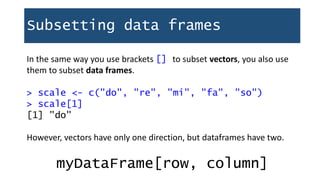 Subsetting data frames
In the same way you use brackets [] to subset vectors, you also use
them to subset data frames.
> scale <- c("do", "re", "mi", "fa", "so")
> scale[1]
[1] "do"
However, vectors have only one direction, but dataframes have two.
myDataFrame[row, column]
 