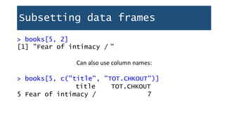 Subsetting data frames
> books[5, 2]
[1] "Fear of intimacy / "
Can also use column names:
> books[5, c("title", "TOT.CHKOUT")]
title TOT.CHKOUT
5 Fear of intimacy / 7
 