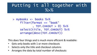Putting it all together with
%>%
> myBooks <- books %>%
filter(format == "book“
, TOT.CHKOUT > 0) %>%
select(title, TOT.CHKOUT) %>%
arrange(desc(TOT.CHKOUT))
This does four things and is much more efficient & readable:
• Gets only books with 1 or more checkouts
• Selects only the title and checkout columns
• Arranges the data by total number of checkouts
 