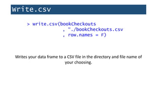 Write.csv
> write.csv(bookCheckouts
, “./bookCheckouts.csv
, row.names = F)
Writes your data frame to a CSV file in the directory and file name of
your choosing.
 