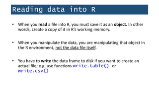 Reading data into R
• When you read a file into R, you must save it as an object. In other
words, create a copy of it in R’s working memory.
• When you manipulate the data, you are manipulating that object in
the R environment, not the data file itself.
• You have to write the data frame to disk if you want to create an
actual file; e.g. use functions write.table() or
write.csv()
 