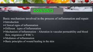 CONTENTS
Basic mechanism involved in the process of inflammation and repair:
Introduction
Clinical signs of inflammation
Different types of Inflammation
Mechanism of Inflammation – Alteration in vascular permeability and blood
flow, migration of WBC’s
Mediators of inflammation
Basic principles of wound healing in the skin
 
