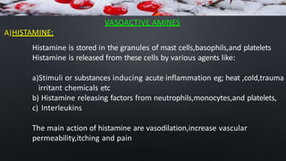 VASOACTIVE AMINES
A)HISTAMINE:
Histamine is stored in the granules of mast cells,basophils,and platelets
Histamine is released from these cells by various agents like:
a)Stimuli or substances inducing acute inflammation eg; heat ,cold,trauma
irritant chemicals etc
b) Histamine releasing factors from neutrophils,monocytes,and platelets,
c) Interleukins
The main action of histamine are vasodilation,increase vascular
permeability,itching and pain
 