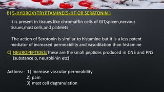 B) 5-HYDROXYTRYPTAMINE(5-HT OR SERATONIN )
It is present in tissues like chromaffin cells of GIT,spleen,nervous
tissues,mast cells,and platelets
The action of Serotonin is similar to histamine but it is a less potent
mediator of increased permeability and vasodilation than histamine
C) NEUROPEPTIDES:These are the small peptides produced in CNS and PNS
(substance p, neurokinin etc)
Actions:- 1) Increase vascular permeability
2) pain
3) mast cell degranulation
 