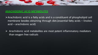 ARACHIDONIC ACID METABOLITES
Arachidonic acid is a fatty acids and is a constituent of phospholipid cell
membrane besides obtaining through diet.(essential fatty acids – linoleic
acid – arachidonic acid)
 Arachidonic acid metabolites are most potent inflammatory mediators
than oxygen free radicals
 