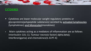 CYTOKINES
 Cytokines are lower molecular weight regulatory proteins or
glycoproteins(polypeptide substances) secreted by activated lymphocytes
(lymphokines) and Monocytes(monokines)
 Main cytokines acting as a mediators of inflammation are as follows
Interleukin-1(IL-1); Tumour necrosis factor( alpha.beta);
Interferon(gama) and chemokines(IL-8.PF-4)
 
