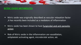 NITRIC OXIDE METABOLITES
 Nitric oxide was originally described as vascular relaxation factor
,it has recently been included as a mediators of inflammation
 Nitric oxide has been shown to have fungicidal and anti parasitic
action
 Role of Nitric oxide in the inflammation are vasodilation,
antiplatelet activating agent, microbicidal action, etc
 