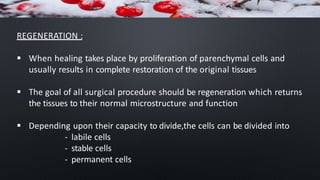 REGENERATION :
 When healing takes place by proliferation of parenchymal cells and
usually results in complete restoration of the original tissues
 The goal of all surgical procedure should be regeneration which returns
the tissues to their normal microstructure and function
 Depending upon their capacity to divide,the cells can be divided into
- labile cells
- stable cells
- permanent cells
 