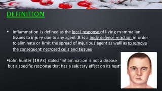 DEFINITION
 Inflammation is defined as the local response of living mammalian
tissues to injury due to any agent .It is a body defence reaction in order
to eliminate or limit the spread of injurious agent as well as to remove
the consequent necrosed cells and tissues
John hunter (1973) stated “inflammation is not a disease
but a specific response that has a salutary effect on its host“
 
