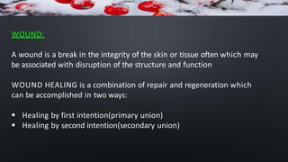 WOUND:
A wound is a break in the integrity of the skin or tissue often which may
be associated with disruption of the structure and function
WOUND HEALING is a combination of repair and regeneration which
can be accomplished in two ways:
 Healing by first intention(primary union)
 Healing by second intention(secondary union)
 