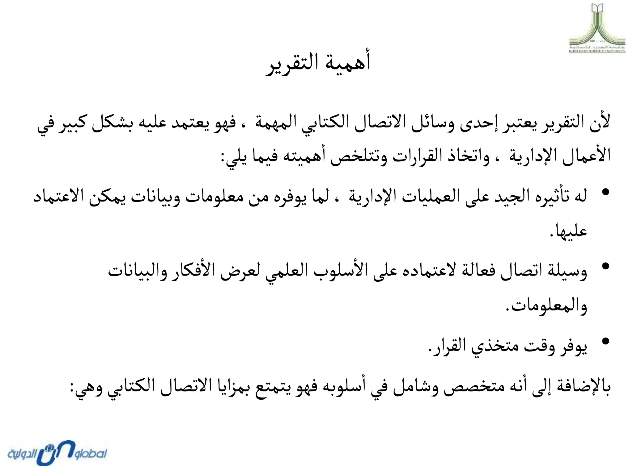 ‫التقرير‬‫همية‬‫ا‬
‫عل‬ ‫يعتمد‬‫فهو‬، ‫المهمة‬‫تابي‬‫الك‬‫االتصال‬‫وسائل‬ ‫إحدى‬‫يعتبر‬‫التقرير‬‫ن‬‫ال‬
‫في‬‫كبير‬‫بشكل‬ ‫يه‬
‫يلي‬ ‫فيما‬ ‫هميته‬‫ا‬‫وتتلخص‬ ‫ات‬‫ر‬‫ا‬‫ر‬‫الق‬‫واتخاذ‬، ‫اإلدارية‬ ‫عمال‬‫اال‬
:
•
‫وبيانا‬ ‫معلومات‬‫من‬‫يوفره‬‫لما‬ ، ‫اإلدارية‬ ‫العمليات‬‫على‬ ‫الجيد‬‫ثيره‬‫تا‬ ‫له‬
‫االعتماد‬‫يمكن‬‫ت‬
‫عليها‬
.
•
‫والب‬ ‫فكار‬‫اال‬‫لعرض‬ ‫العلمي‬ ‫سلوب‬‫اال‬‫على‬ ‫العتماده‬ ‫فعالة‬‫اتصال‬ ‫وسيلة‬
‫يانات‬
‫والمعلومات‬
.
•
‫ار‬‫ر‬‫الق‬‫متخذي‬‫وقت‬‫يوفر‬
.
‫االتصال‬‫ايا‬‫ز‬‫بم‬‫يتمتع‬‫فهو‬‫سلوبه‬‫ا‬‫في‬ ‫وشامل‬‫متخصص‬‫نه‬‫ا‬‫إلى‬ ‫باإلضافة‬
‫وهي‬‫تابي‬‫الك‬
:
 