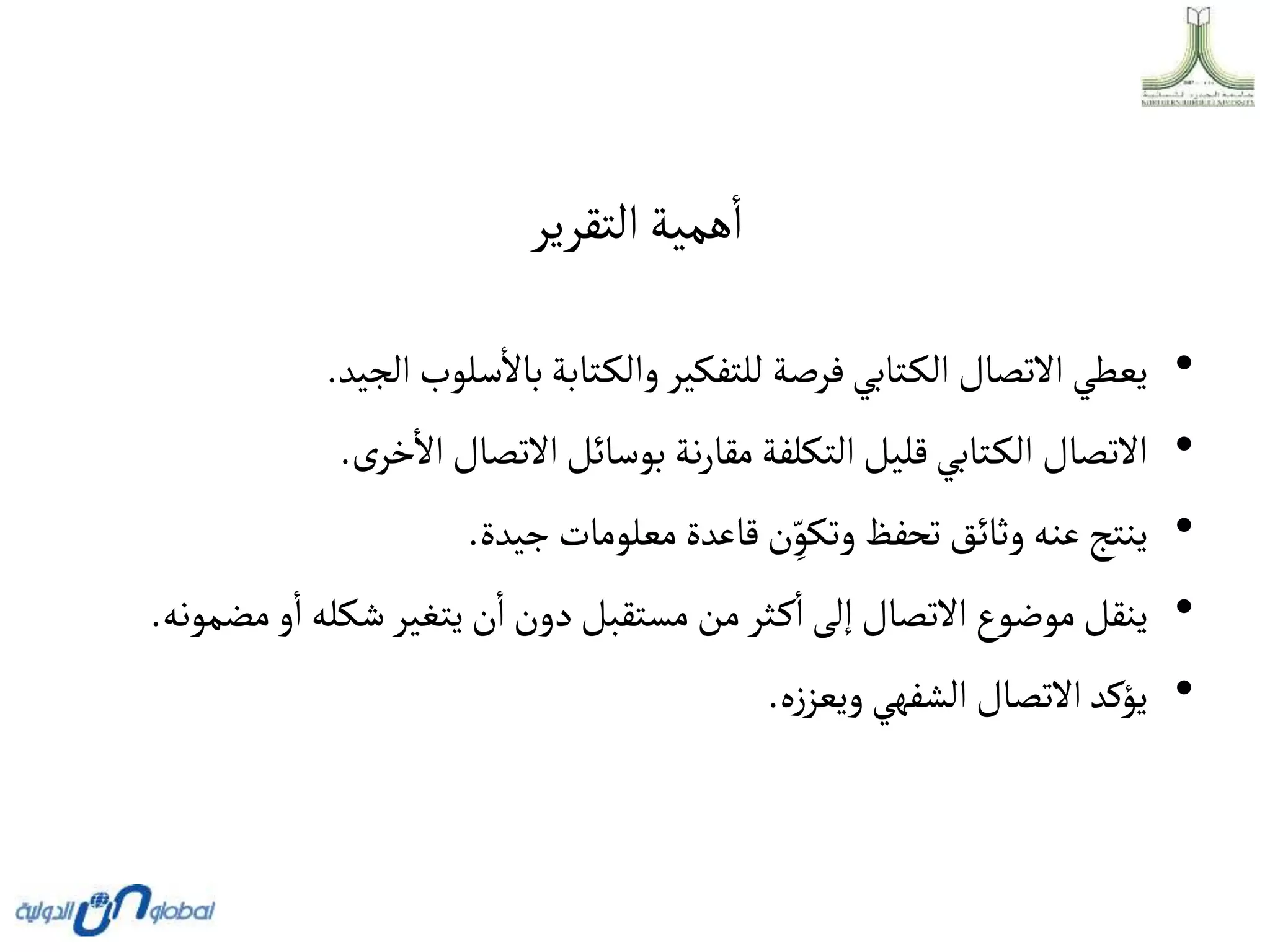 ‫التقرير‬‫همية‬‫ا‬
•
‫يعطي‬
‫االتصال‬
‫تابي‬‫الك‬
‫فرصة‬
‫للتفكير‬
‫تابة‬‫والك‬
‫سلوب‬‫باال‬
‫الجي‬
‫د‬
.
•
‫االتصال‬
‫تابي‬‫الك‬
‫قليل‬
‫التكلفة‬
‫نة‬‫ر‬‫مقا‬
‫بوسائل‬
‫االتصال‬
‫ى‬‫خر‬‫اال‬
.
•
‫ينتج‬
‫عنه‬
‫وثائق‬
‫تحفظ‬
‫ن‬ ِ
ّ‫وتكو‬
‫قاعدة‬
‫معلومات‬
‫جيدة‬
.
•
‫ينقل‬
‫موضوع‬
‫االتصال‬
‫إلى‬
‫ثر‬‫ك‬‫ا‬
‫من‬
‫مستقبل‬
‫دون‬
‫ن‬‫ا‬
‫يتغير‬
‫شكله‬
‫و‬‫ا‬
‫م‬
‫ضمونه‬
.
•
‫يؤكد‬
‫االتصال‬
‫الشفهي‬
‫ه‬‫ز‬‫ويعز‬
.
 
