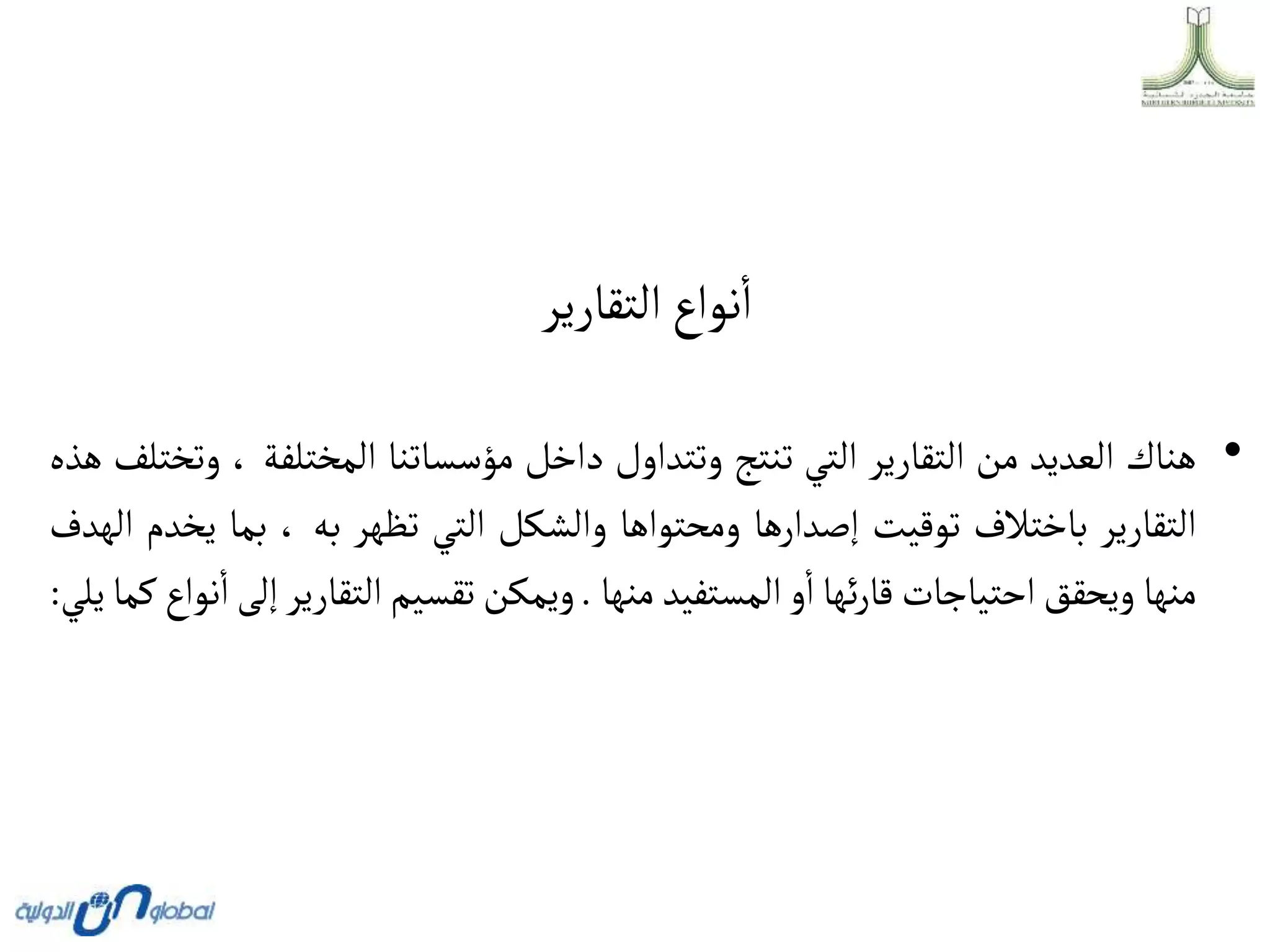 ‫التقارير‬‫نواع‬‫ا‬
•
‫هناك‬
‫العديد‬
‫من‬
‫التقارير‬
‫التي‬
‫تنتج‬
‫وتتداول‬
‫داخل‬
‫مؤسساتنا‬
‫المختلفة‬
،
‫وتختلف‬
‫هذه‬
‫التقارير‬
‫باختالف‬
‫توقيت‬
‫إصدارها‬
‫ومحتواها‬
‫والشكل‬
‫التي‬
‫تظهر‬
‫به‬
،
‫بما‬
‫ي‬
‫خدم‬
‫الهدف‬
‫منها‬
‫ويحقق‬
‫احتياجات‬
‫ئها‬‫ر‬‫قا‬
‫و‬‫ا‬
‫المستفيد‬
‫منها‬
.
‫ويمكن‬
‫تقسيم‬
‫التقارير‬
‫إ‬
‫لى‬
‫نواع‬‫ا‬
‫كما‬
‫يلي‬
:
 