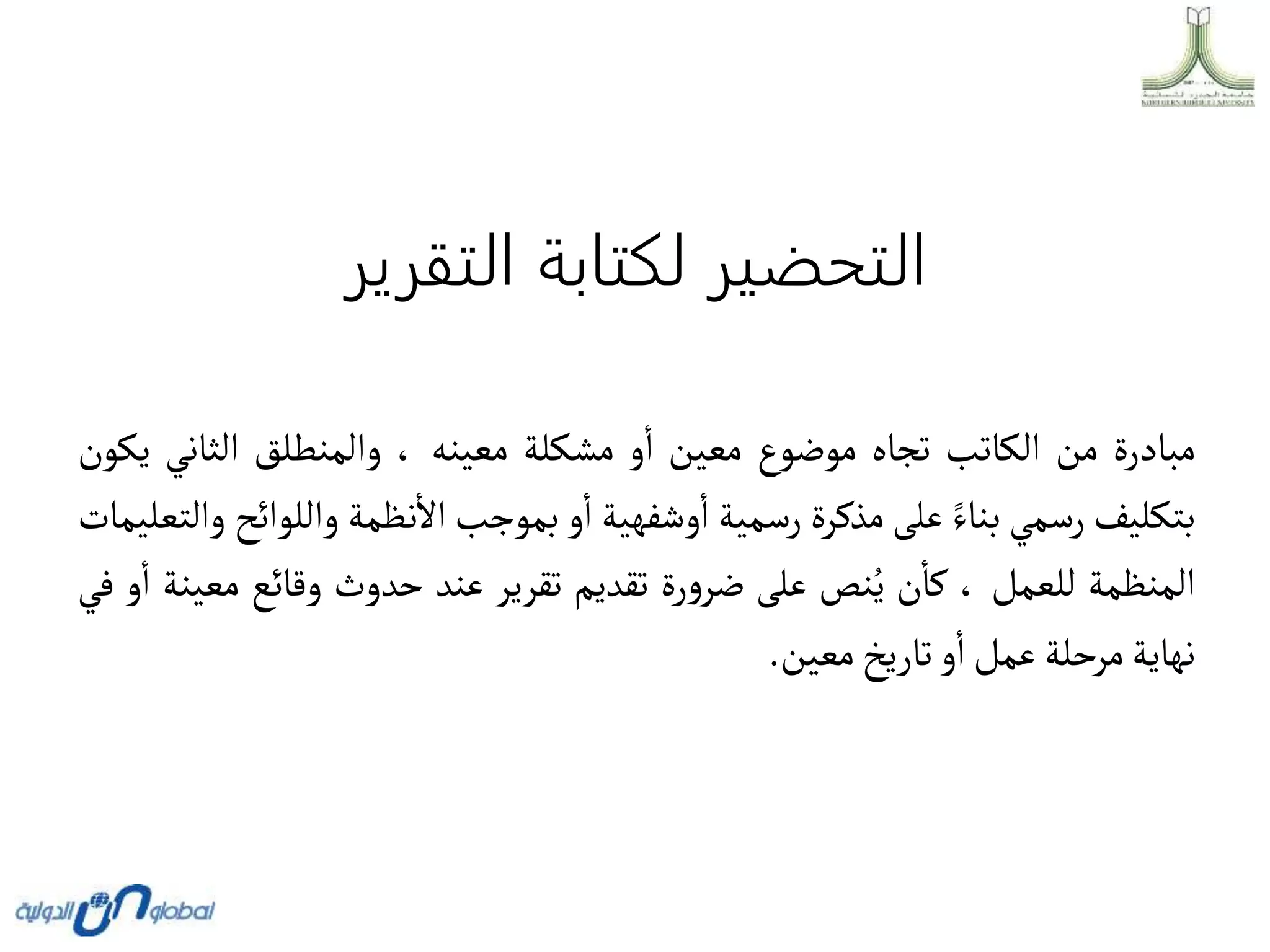‫التقرير‬ ‫لكتابة‬ ‫التحضير‬
‫مبادرة‬
‫من‬
‫الكاتب‬
‫تجاه‬
‫موضوع‬
‫معين‬
‫و‬‫ا‬
‫مشكلة‬
‫معينه‬
،
‫والمنطلق‬
‫الثاني‬
‫يكون‬
‫بتكليف‬
‫رسمي‬
‫بناء‬
‫على‬
‫مذكرة‬
‫رسمية‬
‫وشفهية‬‫ا‬
‫و‬‫ا‬
‫بموجب‬
‫نظمة‬‫اال‬
‫والل‬
‫وائح‬
‫والتعليمات‬
‫المنظمة‬
‫للعمل‬
،
‫ن‬‫كا‬
‫نص‬ُ‫ي‬
‫على‬
‫رة‬‫و‬‫ضر‬
‫تقديم‬
‫تقرير‬
‫عند‬
‫حدوث‬
‫وقائع‬
‫م‬
‫عينة‬
‫و‬‫ا‬
‫في‬
‫نهاية‬
‫مرحلة‬
‫عمل‬
‫و‬‫ا‬
‫تاريخ‬
‫معين‬
.
 