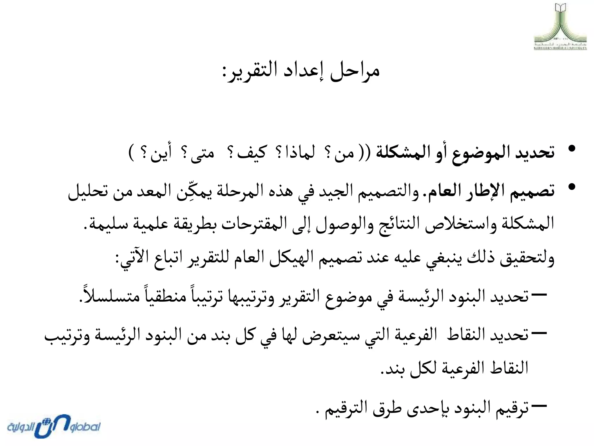 ‫التقرير‬‫إعداد‬ ‫احل‬‫ر‬‫م‬
:
•
‫ألمشكلة‬‫و‬‫أ‬‫ألموضوع‬ ‫تحديد‬
((
‫ين؟‬‫ا‬ ‫متى؟‬ ‫كيف؟‬ ‫لماذا؟‬ ‫من؟‬
)
•
‫ألعام‬‫طار‬‫أال‬ ‫تصميم‬
.
‫م‬‫المعد‬ ‫ن‬ِ
ّ‫يمك‬‫المرحلة‬ ‫هذه‬ ‫في‬‫الجيد‬‫والتصميم‬
‫تحليل‬‫ن‬
‫س‬‫علمية‬ ‫بطريقة‬‫المقترحات‬‫إلى‬‫والوصول‬‫النتائج‬‫واستخالص‬‫المشكلة‬
‫ليمة‬
.
‫اتب‬‫للتقرير‬‫العام‬‫الهيكل‬‫تصميم‬‫عند‬‫عليه‬ ‫ينبغي‬‫ذلك‬‫ولتحقيق‬
‫تي‬
‫آ‬
‫اال‬ ‫اع‬
:
–
‫من‬‫تيبا‬‫ر‬‫ت‬‫تيبها‬‫ر‬‫وت‬‫التقرير‬ ‫موضوع‬‫في‬‫ئيسة‬‫ر‬‫ال‬‫البنود‬ ‫تحديد‬
‫متسلسال‬‫طقيا‬
.
–
‫ا‬‫البنود‬ ‫من‬‫بند‬‫كل‬‫في‬‫لها‬‫سيتعرض‬‫التي‬‫الفرعية‬ ‫النقاط‬ ‫تحديد‬
‫تيب‬‫ر‬‫وت‬‫ئيسة‬‫ر‬‫ل‬
‫بند‬‫لكل‬‫الفرعية‬‫النقاط‬
.
–
‫الترقيم‬ ‫ق‬‫طر‬‫بإحدى‬‫البنود‬‫ترقيم‬
.
 