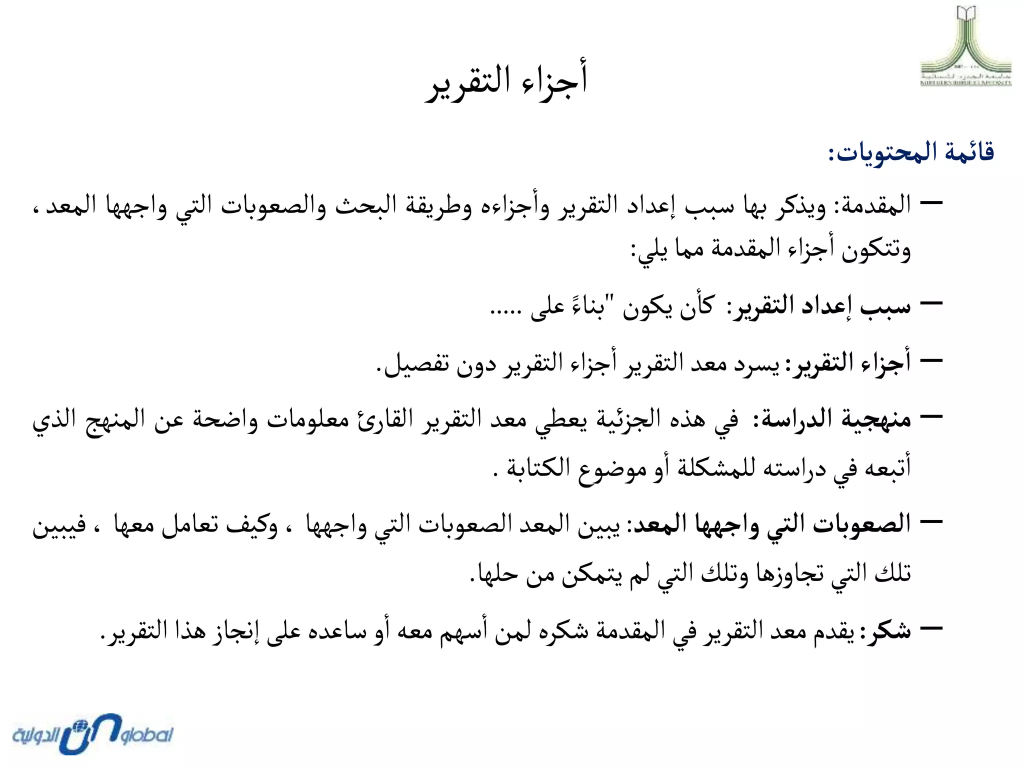 ‫التقرير‬‫اء‬‫ز‬‫ج‬‫ا‬
‫قائمة‬
‫ألمحتويات‬
:
–
‫المقدمة‬
:
‫ويذكر‬
‫بها‬
‫سبب‬
‫إعداد‬
‫التقرير‬
‫اءه‬‫ز‬‫ج‬‫وا‬
‫وطريقة‬
‫البحث‬
‫والصعوبات‬
‫التي‬
‫و‬
‫اجهها‬
،‫المعد‬
‫وتتكون‬
‫اء‬‫ز‬‫ج‬‫ا‬
‫المقدمة‬
‫مما‬
‫يلي‬
:
–
‫سبب‬
‫عدأد‬‫أ‬
‫ير‬‫ر‬‫ألتق‬
:
‫ن‬‫كا‬
‫يكون‬
"
‫بناء‬
‫على‬
.....
–
‫أء‬‫ز‬‫ج‬‫أ‬
‫ير‬‫ر‬‫ألتق‬
:
‫يسرد‬
‫معد‬
‫التقرير‬
‫اء‬‫ز‬‫ج‬‫ا‬
‫التقرير‬
‫دون‬
‫تفصيل‬
.
–
‫منهجية‬
‫أسة‬‫ر‬‫ألد‬
:
‫في‬
‫هذه‬
‫ئية‬‫ز‬‫الج‬
‫يعطي‬
‫معد‬
‫التقرير‬
‫ئ‬‫القار‬
‫معلومات‬
‫واضحة‬
‫عن‬
‫ا‬
‫لمنهج‬
‫الذي‬
‫تبعه‬‫ا‬
‫في‬
‫استه‬‫ر‬‫د‬
‫للمشكلة‬
‫و‬‫ا‬
‫موضوع‬
‫تابة‬‫الك‬
.
–
‫ألصعوبات‬
‫ألتي‬
‫وأجهها‬
‫ألمعد‬
:
‫يبين‬
‫المعد‬
‫الصعوبات‬
‫التي‬
‫واجهها‬
،
‫وكيف‬
‫تعامل‬
‫معها‬
،
‫فيبين‬
‫تلك‬
‫التي‬
‫ها‬‫ز‬‫تجاو‬
‫وتلك‬
‫التي‬
‫لم‬
‫يتمكن‬
‫من‬
‫حلها‬
.
–
‫شكر‬
:
‫يقدم‬
‫معد‬
‫التقرير‬
‫في‬
‫المقدمة‬
‫شكره‬
‫لمن‬
‫سهم‬‫ا‬
‫معه‬
‫و‬‫ا‬
‫ساعده‬
‫على‬
‫إنجاز‬
‫هذا‬
‫ال‬
‫تقرير‬
.
 