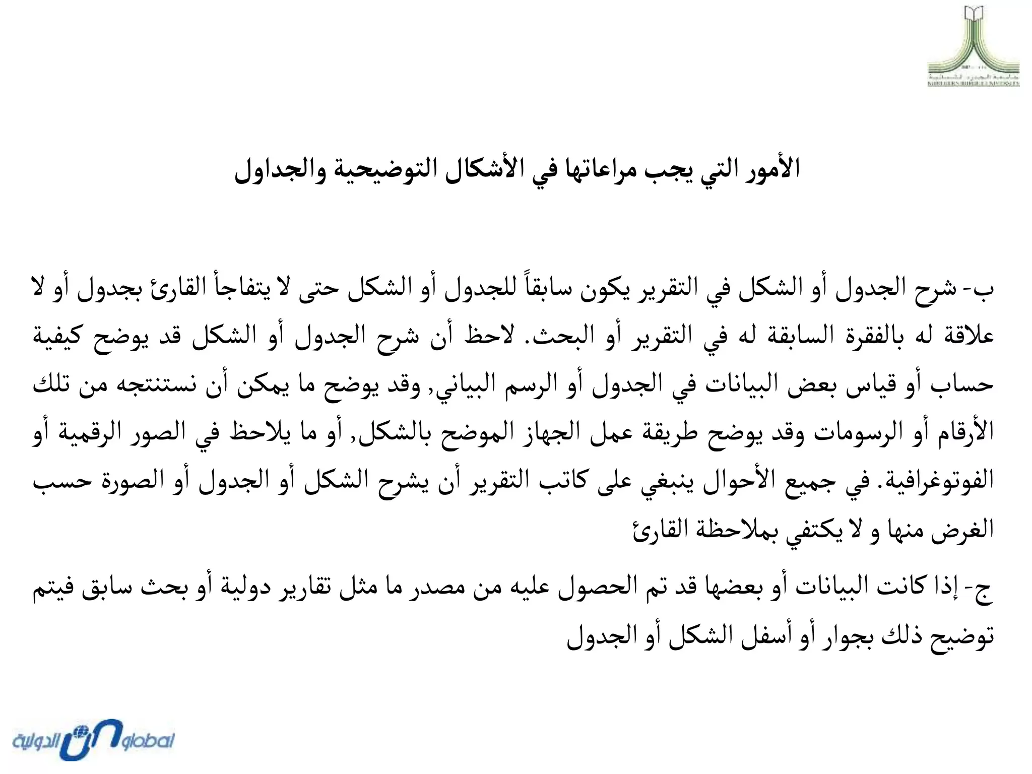 ‫وألجدأول‬ ‫ألتوضيحية‬‫شكال‬‫أال‬ ‫في‬‫أعاتها‬‫ر‬‫م‬‫يجب‬ ‫ألتي‬ ‫ر‬‫مو‬‫أال‬
‫ب‬
-
‫شرح‬
‫الجدول‬
‫و‬‫ا‬
‫الشكل‬
‫في‬
‫التقرير‬
‫يكون‬
‫سابقا‬
‫للجدول‬
‫و‬‫ا‬
‫الشكل‬
‫حتى‬
‫ال‬
‫يتفاجا‬
‫ا‬
‫ئ‬‫لقار‬
‫بجدول‬
‫و‬‫ا‬
‫ال‬
‫عالقة‬
‫له‬
‫بالفقرة‬
‫السابقة‬
‫له‬
‫في‬
‫التقرير‬
‫و‬‫ا‬
‫البحث‬
.
‫الحظ‬
‫ن‬‫ا‬
‫شرح‬
‫الجدول‬
‫و‬‫ا‬
‫الشكل‬
‫قد‬
‫يوضح‬
‫كيفية‬
‫حساب‬
‫و‬‫ا‬
‫قياس‬
‫بعض‬
‫البيانات‬
‫في‬
‫الجدول‬
‫و‬‫ا‬
‫الرسم‬
‫البياني‬
,
‫وقد‬
‫يوضح‬
‫ما‬
‫يمكن‬
‫ن‬‫ا‬
‫نست‬
‫نتجه‬
‫من‬
‫تلك‬
‫رقام‬‫اال‬
‫و‬‫ا‬
‫الرسومات‬
‫وقد‬
‫يوضح‬
‫طريقة‬
‫عمل‬
‫الجهاز‬
‫الموضح‬
‫بالشكل‬
,
‫و‬‫ا‬
‫ما‬
‫يالحظ‬
‫في‬
‫ر‬‫الصو‬
‫الرقمية‬
‫و‬‫ا‬
‫افية‬‫ر‬‫الفوتوغ‬
.
‫في‬
‫جميع‬
‫حوال‬‫اال‬
‫ينبغي‬
‫على‬
‫كاتب‬
‫التقرير‬
‫ن‬‫ا‬
‫يشرح‬
‫الشكل‬
‫و‬‫ا‬
‫الجدول‬
‫و‬‫ا‬
‫ة‬‫ر‬‫الصو‬
‫حسب‬
‫الغرض‬
‫منها‬
‫و‬
‫ال‬
‫تفي‬‫يك‬
‫بمالحظة‬
‫ئ‬‫القار‬
‫ج‬
-
‫إذا‬
‫كانت‬
‫البيانات‬
‫و‬‫ا‬
‫بعضها‬
‫قد‬
‫تم‬
‫الحصول‬
‫عليه‬
‫من‬
‫مصدر‬
‫ما‬
‫مثل‬
‫تقارير‬
‫دولية‬
‫و‬‫ا‬
‫بح‬
‫ث‬
‫سابق‬
‫فيتم‬
‫توضيح‬
‫ذلك‬
‫بجوار‬
‫و‬‫ا‬
‫سفل‬‫ا‬
‫الشكل‬
‫و‬‫ا‬
‫الجدول‬
 