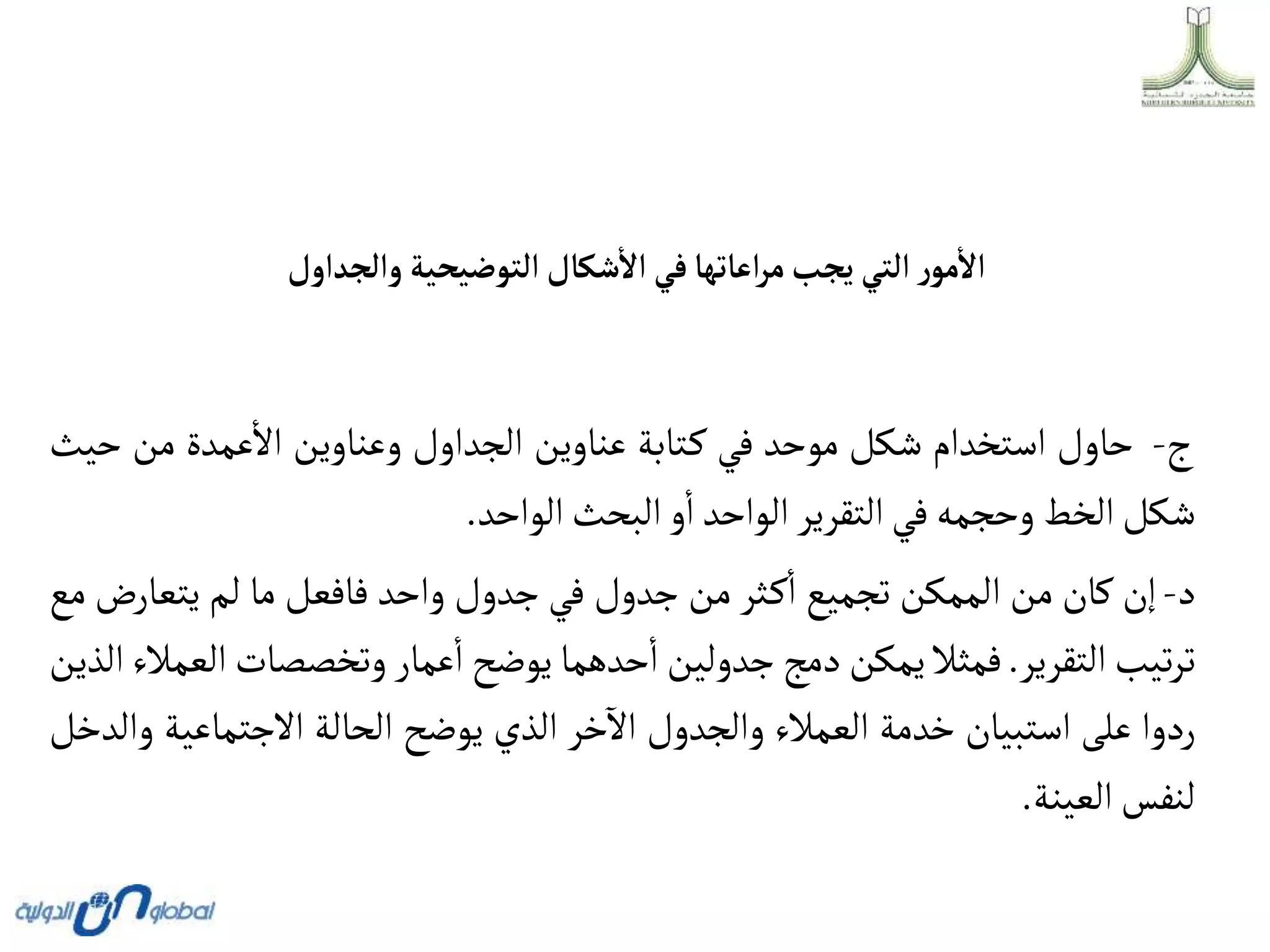 ‫وألجدأول‬ ‫ألتوضيحية‬‫شكال‬‫أال‬ ‫في‬‫أعاتها‬‫ر‬‫م‬‫يجب‬ ‫ألتي‬ ‫ر‬‫مو‬‫أال‬
‫ج‬
-
‫حاول‬
‫استخدام‬
‫شكل‬
‫موحد‬
‫في‬
‫تابة‬‫ك‬
‫عناوين‬
‫الجداول‬
‫وعناوين‬
‫عمدة‬‫اال‬
‫من‬
‫حيث‬
‫شكل‬
‫الخط‬
‫وحجمه‬
‫في‬
‫التقرير‬
‫الواحد‬
‫و‬‫ا‬
‫البحث‬
‫الواحد‬
.
‫د‬
-
‫إن‬
‫كان‬
‫من‬
‫الممكن‬
‫تجميع‬
‫ثر‬‫ك‬‫ا‬
‫من‬
‫جدول‬
‫في‬
‫جدول‬
‫واحد‬
‫فافعل‬
‫ما‬
‫لم‬
‫يتعار‬
‫ض‬
‫مع‬
‫تيب‬‫ر‬‫ت‬
‫التقرير‬
.
‫فمثال‬
‫يمكن‬
‫دمج‬
‫جدولين‬
‫حدهما‬‫ا‬
‫يوضح‬
‫عمار‬‫ا‬
‫وتخصصات‬
‫العمالء‬
‫الذين‬
‫ردوا‬
‫على‬
‫استبيان‬
‫خدمة‬
‫العمالء‬
‫والجدول‬
‫خر‬
‫آ‬
‫اال‬
‫الذي‬
‫يوضح‬
‫الحالة‬
‫االجتماع‬
‫ية‬
‫والدخل‬
‫لنفس‬
‫العينة‬
.
 