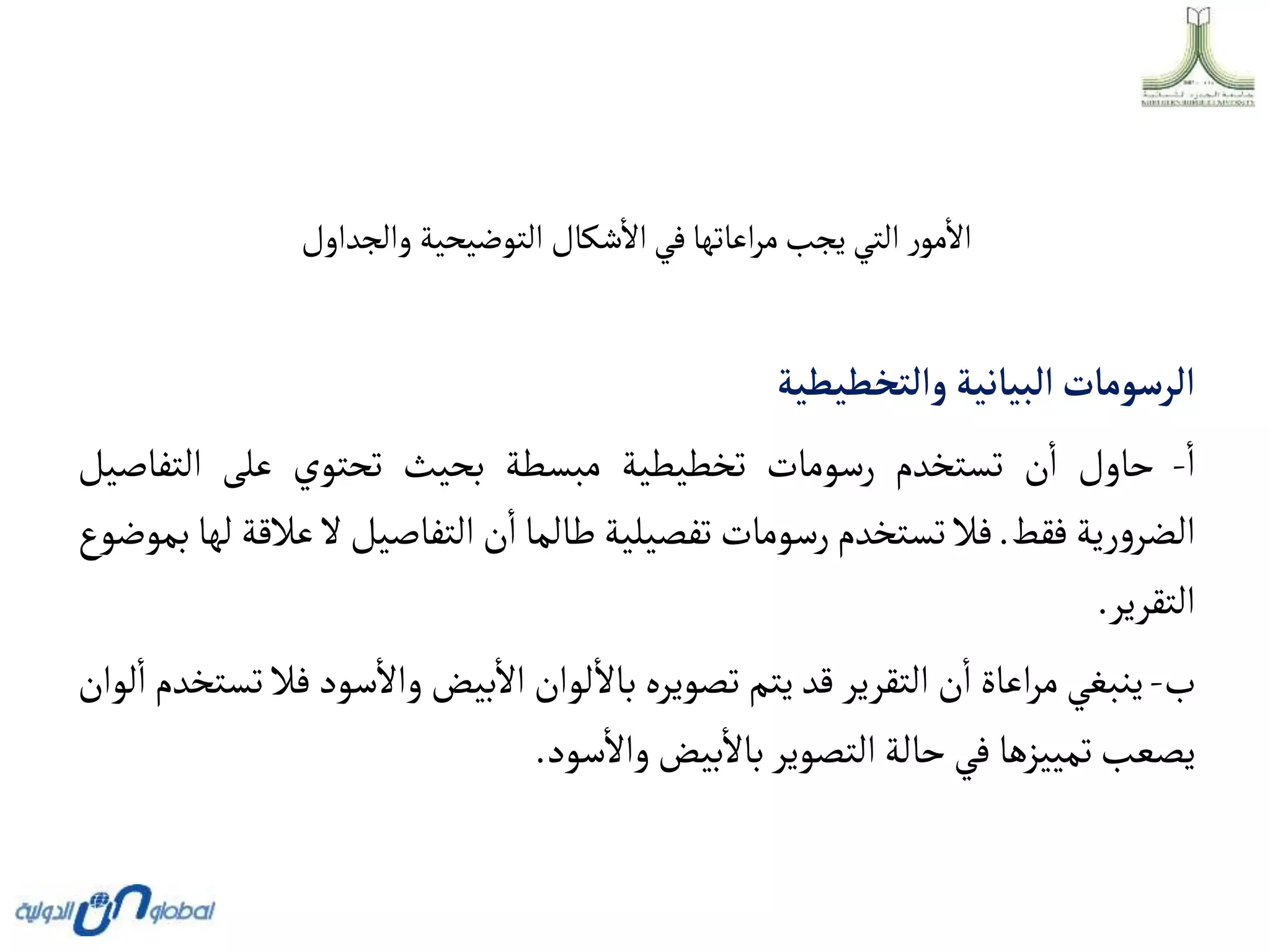 ‫والجداول‬ ‫التوضيحية‬ ‫شكال‬‫اال‬‫في‬‫اعاتها‬‫ر‬‫م‬‫يجب‬ ‫التي‬ ‫ر‬‫مو‬‫اال‬
‫وألتخطيطية‬ ‫ألبيانية‬‫ألرسومات‬
‫ا‬
-
‫حاول‬
‫ن‬‫ا‬
‫تستخدم‬
‫رسومات‬
‫تخطيطية‬
‫مبسطة‬
‫بحيث‬
‫تحتوي‬
‫على‬
‫التف‬
‫اصيل‬
‫رية‬‫و‬‫الضر‬
‫فقط‬
.
‫فال‬
‫تستخدم‬
‫رسومات‬
‫تفصيلية‬
‫طالما‬
‫ن‬‫ا‬
‫التفاصيل‬
‫ال‬
‫عالقة‬
‫لها‬
‫بموضوع‬
‫التقرير‬
.
‫ب‬
-
‫ينبغي‬
‫اعاة‬‫ر‬‫م‬
‫ن‬‫ا‬
‫التقرير‬
‫قد‬
‫يتم‬
‫تصويره‬
‫لوان‬‫باال‬
‫بيض‬‫اال‬
‫سود‬‫واال‬
‫ف‬
‫ال‬
‫تستخدم‬
‫لوان‬‫ا‬
‫يصعب‬
‫تمييزها‬
‫في‬
‫حالة‬
‫التصوير‬
‫بيض‬‫باال‬
‫سود‬‫واال‬
.
 