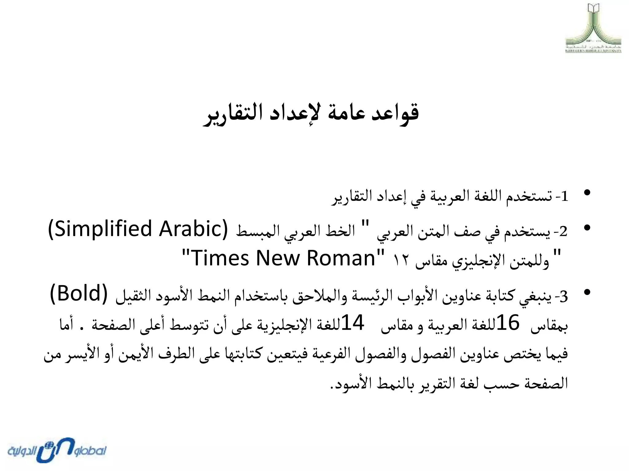 ‫ير‬‫ر‬‫ألتقا‬‫عدأد‬‫ال‬‫عامة‬‫قوأعد‬
•
1
-
‫التقارير‬ ‫إعداد‬‫في‬‫العربية‬ ‫اللغة‬‫تستخدم‬
•
2
-
‫العربي‬‫المتن‬‫صف‬‫في‬‫يستخدم‬
"
‫المبسط‬‫العربي‬ ‫الخط‬
(Simplified Arabic)
"
‫مقاس‬ ‫ي‬‫اإلنجليز‬‫وللمتن‬
١٢
"Times New Roman"
•
3
-
‫الث‬ ‫سود‬‫اال‬‫النمط‬‫باستخدام‬ ‫والمالحق‬ ‫ئيسة‬‫ر‬‫ال‬‫بواب‬‫اال‬‫عناوين‬‫تابة‬‫ك‬‫ينبغي‬
‫قيل‬
(Bold)
‫بمقاس‬
16
‫مقاس‬‫و‬ ‫العربية‬ ‫للغة‬
14
‫الصفحة‬ ‫على‬‫ا‬‫تتوسط‬ ‫ن‬‫ا‬ ‫على‬‫اإلنجليزية‬ ‫للغة‬
.
‫ما‬‫ا‬
‫الطرف‬‫على‬‫تابتها‬‫ك‬ ‫فيتعين‬ ‫الفرعية‬‫والفصول‬ ‫الفصول‬‫عناوين‬‫يختص‬‫فيما‬
‫من‬‫يسر‬‫اال‬‫و‬‫ا‬‫يمن‬‫اال‬
‫سود‬‫اال‬‫بالنمط‬ ‫التقرير‬‫لغة‬ ‫حسب‬ ‫الصفحة‬
.
 